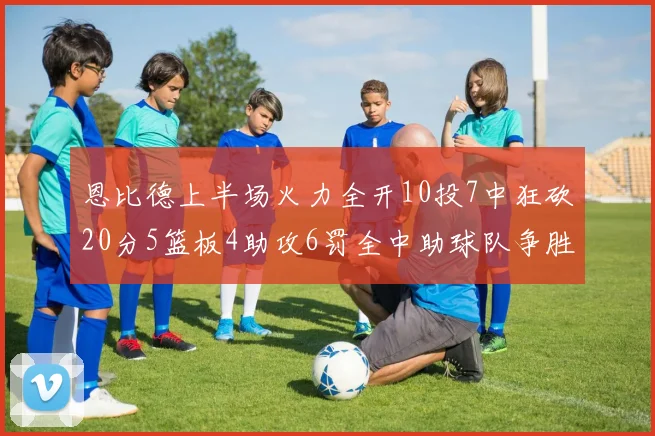 恩比德上半场火力全开10投7中狂砍20分5篮板4助攻6罚全中助球队争胜